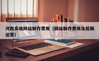 巴音郭楞蒙古河西高端网站制作费用（网站制作费用及后期运营）
