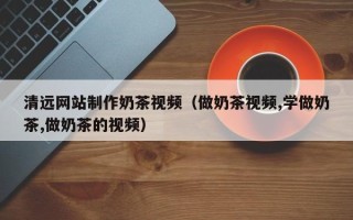 巴音郭楞蒙古清远网站制作奶茶视频（做奶茶视频,学做奶茶,做奶茶的视频）