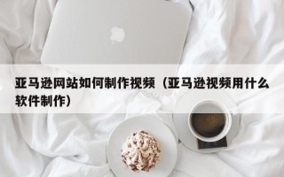 巴音郭楞蒙古亚马逊网站如何制作视频（亚马逊视频用什么软件制作）