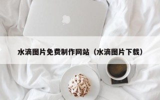 巴音郭楞蒙古水滴图片免费制作网站（水滴图片下载）